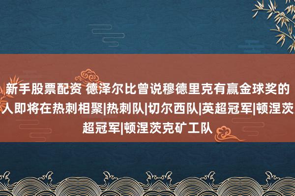 新手股票配资 德泽尔比曾说穆德里克有赢金球奖的潜质，两人即将在热刺相聚|热刺队|切尔西队|英超冠军|顿涅茨克矿工队