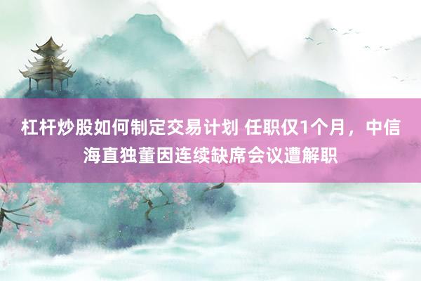 杠杆炒股如何制定交易计划 任职仅1个月，中信海直独董因连续缺席会议遭解职