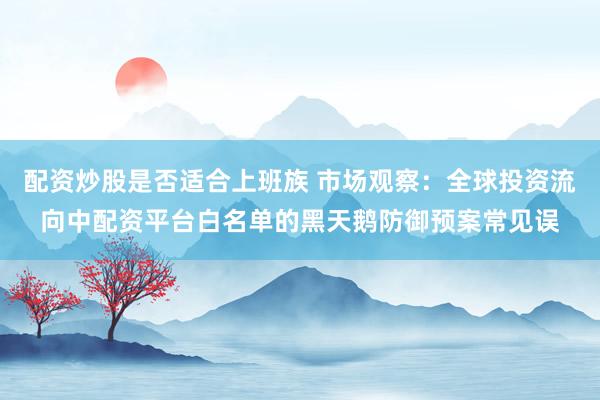 配资炒股是否适合上班族 市场观察：全球投资流向中配资平台白名单的黑天鹅防御预案常见误