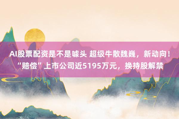 AI股票配资是不是噱头 超级牛散魏巍，新动向！“赔偿”上市公司近5195万元，换持股解禁