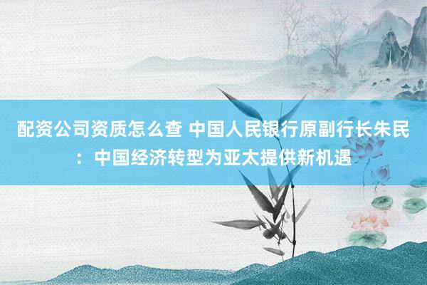 配资公司资质怎么查 中国人民银行原副行长朱民：中国经济转型为亚太提供新机遇