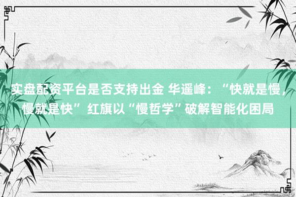 实盘配资平台是否支持出金 华遥峰:“快就是慢,慢就是快” 红旗以“慢哲学”破解智能化困局