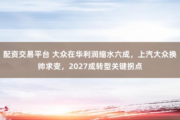 配资交易平台 大众在华利润缩水六成，上汽大众换帅求变，2027成转型关键拐点