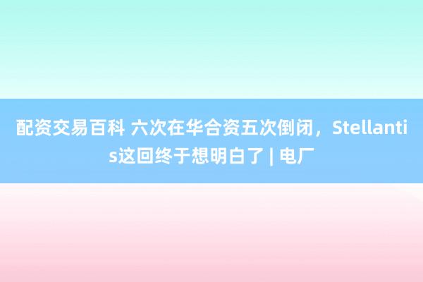 配资交易百科 六次在华合资五次倒闭，Stellantis这回终于想明白了 | 电厂