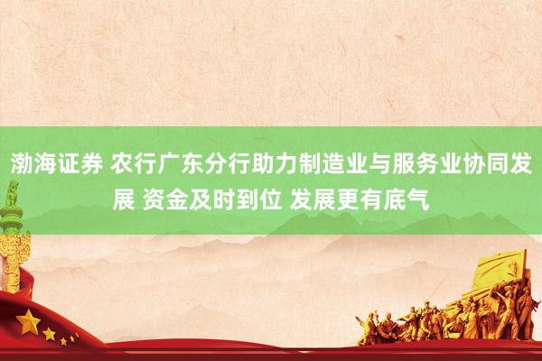 渤海证券 农行广东分行助力制造业与服务业协同发展 资金及时到位 发展更有底气