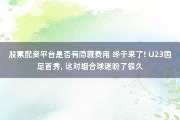 股票配资平台是否有隐藏费用 终于来了! U23国足首秀, 这对组合球迷盼了很久