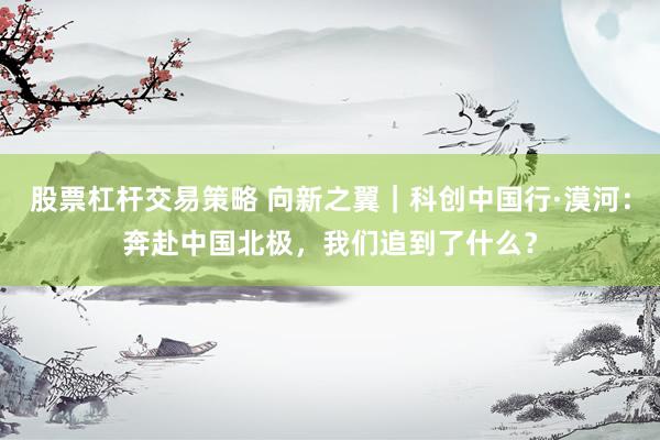 股票杠杆交易策略 向新之翼｜科创中国行·漠河：奔赴中国北极，我们追到了什么？