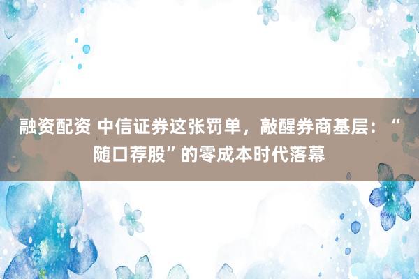 融资配资 中信证券这张罚单，敲醒券商基层：“随口荐股”的零成本时代落幕
