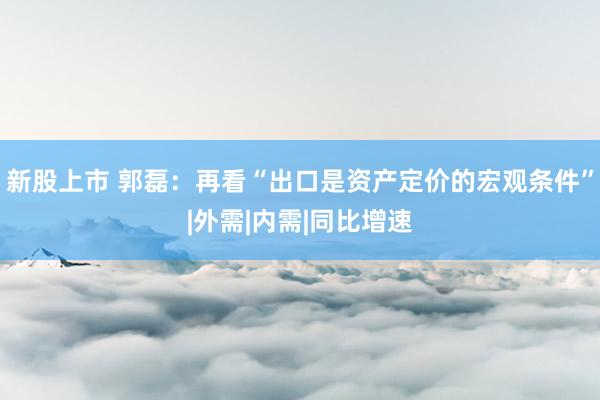新股上市 郭磊：再看“出口是资产定价的宏观条件”|外需|内需|同比增速
