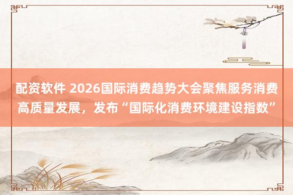配资软件 2026国际消费趋势大会聚焦服务消费高质量发展，发布“国际化消费环境建设指数”