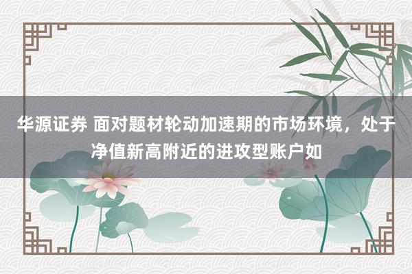 华源证券 面对题材轮动加速期的市场环境，处于净值新高附近的进攻型账户如