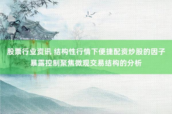 股票行业资讯 结构性行情下便捷配资炒股的因子暴露控制聚焦微观交易结构的分析