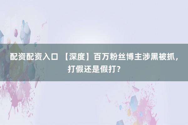 配资配资入口 【深度】百万粉丝博主涉黑被抓，打假还是假打？