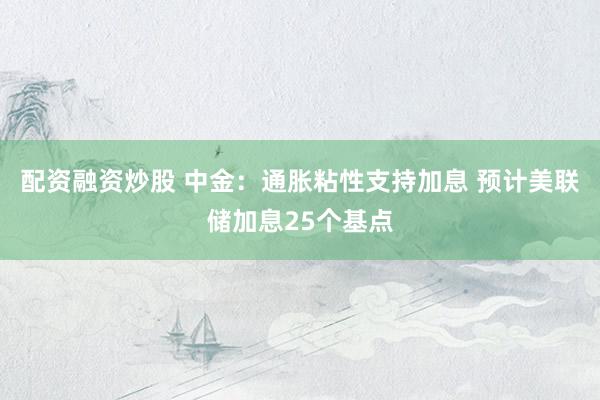 配资融资炒股 中金：通胀粘性支持加息 预计美联储加息25个基点