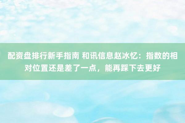 配资盘排行新手指南 和讯信息赵冰忆：指数的相对位置还是差了一点，能再踩下去更好