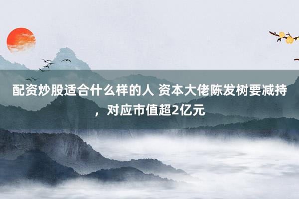 配资炒股适合什么样的人 资本大佬陈发树要减持，对应市值超2亿元