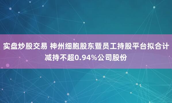 实盘炒股交易 神州细胞股东暨员工持股平台拟合计减持不超0.94%公司股份