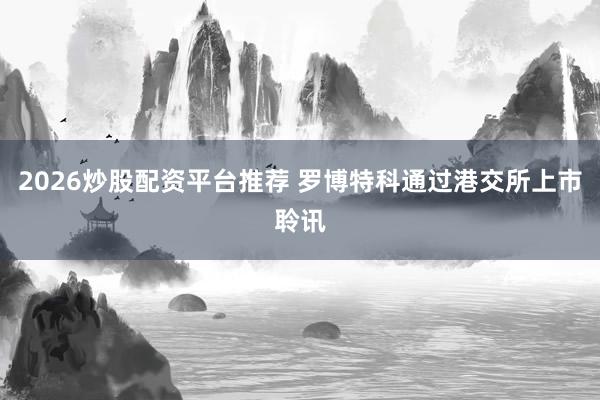 2026炒股配资平台推荐 罗博特科通过港交所上市聆讯