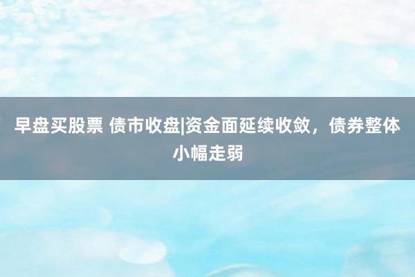 早盘买股票 债市收盘|资金面延续收敛，债券整体小幅走弱