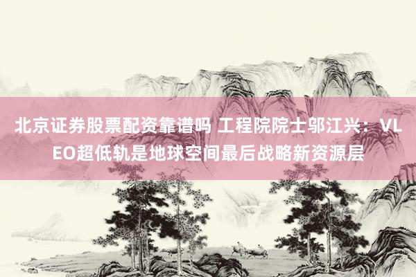 北京证券股票配资靠谱吗 工程院院士邬江兴：VLEO超低轨是地球空间最后战略新资源层
