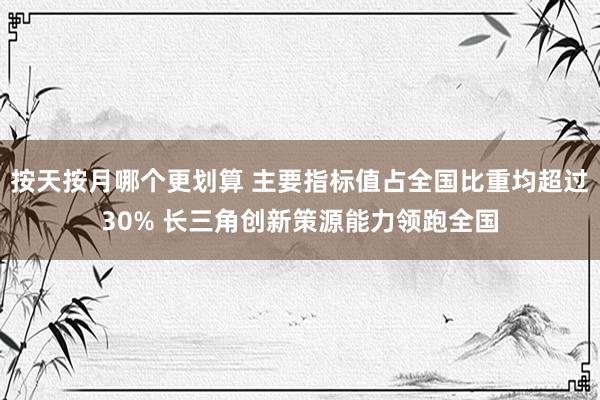 按天按月哪个更划算 主要指标值占全国比重均超过30% 长三角创新策源能力领跑全国