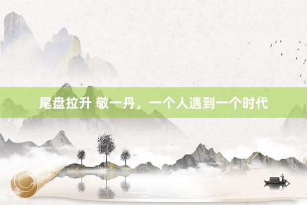 尾盘拉升 敬一丹，一个人遇到一个时代