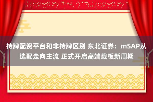 持牌配资平台和非持牌区别 东北证券：mSAP从选配走向主流 正式开启高端载板新周期