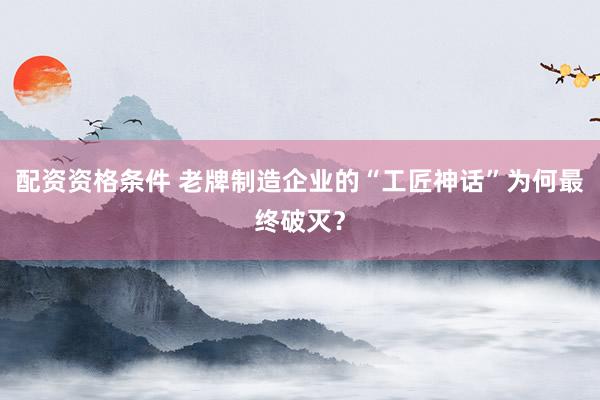 配资资格条件 老牌制造企业的“工匠神话”为何最终破灭？