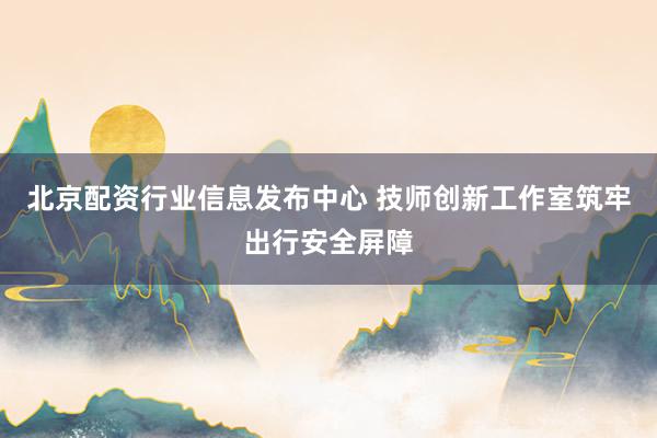 北京配资行业信息发布中心 技师创新工作室筑牢出行安全屏障