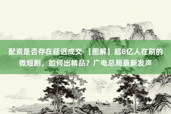 配资是否存在延迟成交 【图解】超8亿人在刷的微短剧，如何出精品？广电总局最新发声