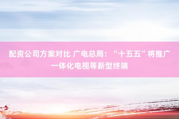 配资公司方案对比 广电总局：“十五五”将推广一体化电视等新型终端