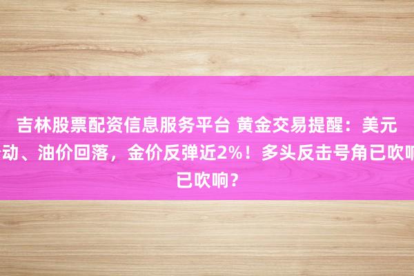 吉林股票配资信息服务平台 黄金交易提醒：美元松动、油价回落，金价反弹近2%！多头反击号角已吹响？