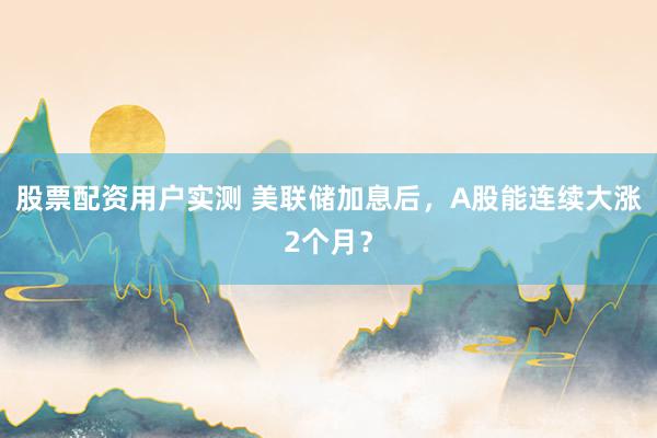 股票配资用户实测 美联储加息后，A股能连续大涨2个月？