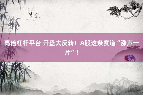 高倍杠杆平台 开盘大反转！A股这条赛道“涨声一片”！