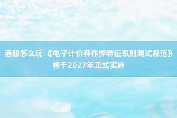 港股怎么玩 《电子计价秤作弊特征识别测试规范》将于2027年正式实施