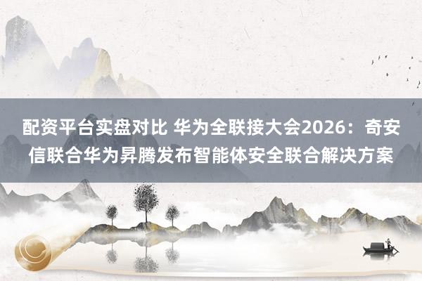 配资平台实盘对比 华为全联接大会2026：奇安信联合华为昇腾发布智能体安全联合解决方案