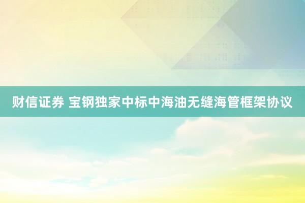 财信证券 宝钢独家中标中海油无缝海管框架协议
