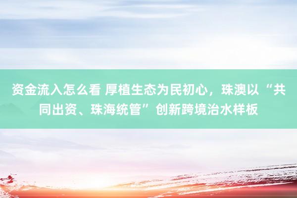资金流入怎么看 厚植生态为民初心，珠澳以 “共同出资、珠海统管” 创新跨境治水样板
