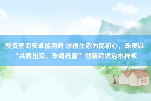 配资查询安卓能用吗 厚植生态为民初心，珠澳以 “共同出资、珠海统管” 创新跨境治水样板