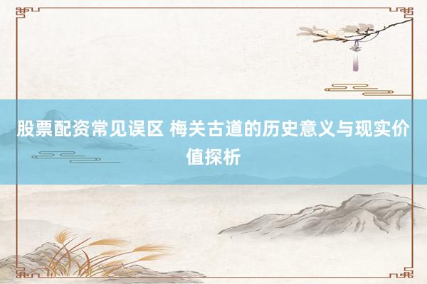 股票配资常见误区 梅关古道的历史意义与现实价值探析