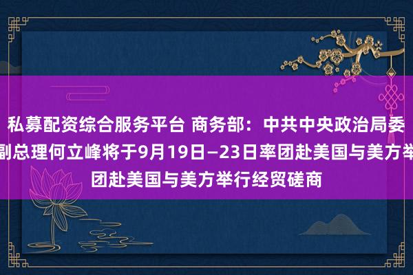 私募配资综合服务平台 商务部：中共中央政治局委员、国务院副总理何立峰将于9月19日—23日率团赴美国与美方举行经贸磋商