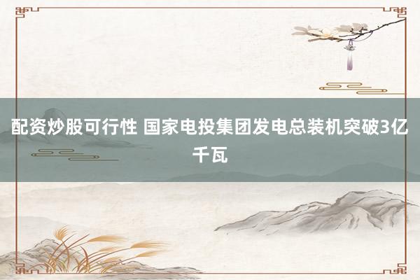 配资炒股可行性 国家电投集团发电总装机突破3亿千瓦