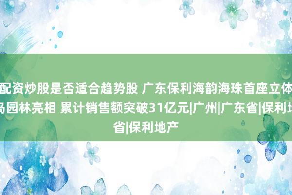 配资炒股是否适合趋势股 广东保利海韵海珠首座立体浮岛园林亮相 累计销售额突破31亿元|广州|广东省|保利地产
