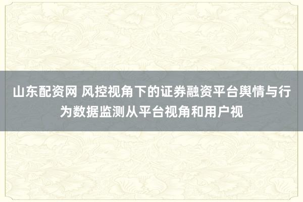 山东配资网 风控视角下的证券融资平台舆情与行为数据监测从平台视角和用户视
