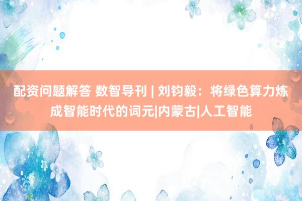 配资问题解答 数智导刊 | 刘钧毅：将绿色算力炼成智能时代的词元|内蒙古|人工智能