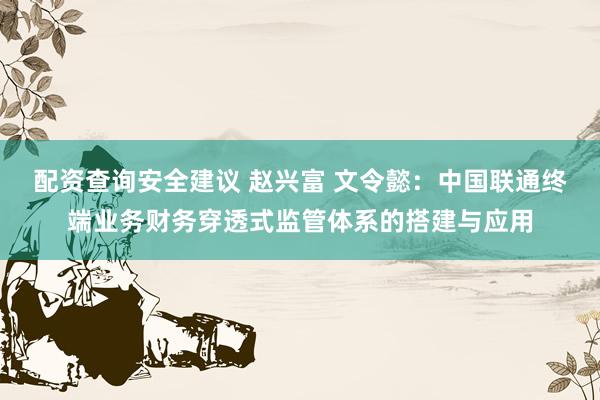 配资查询安全建议 赵兴富 文令懿：中国联通终端业务财务穿透式监管体系的搭建与应用