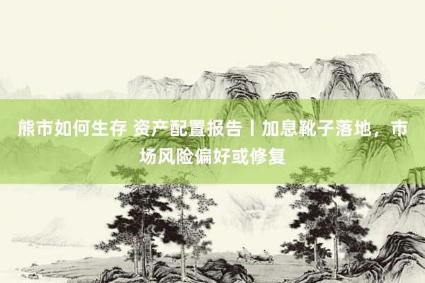 熊市如何生存 资产配置报告丨加息靴子落地，市场风险偏好或修复