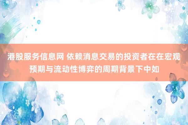 港股服务信息网 依赖消息交易的投资者在在宏观预期与流动性博弈的周期背景下中如
