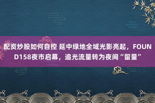 配资炒股如何自控 延中绿地全域光影亮起,FOUND158夜市启幕,追光流量转为夜间“留量”