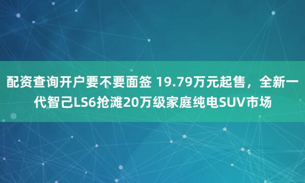 配资查询开户要不要面签 19.79万元起售，全新一代智己LS6抢滩20万级家庭纯电SUV市场